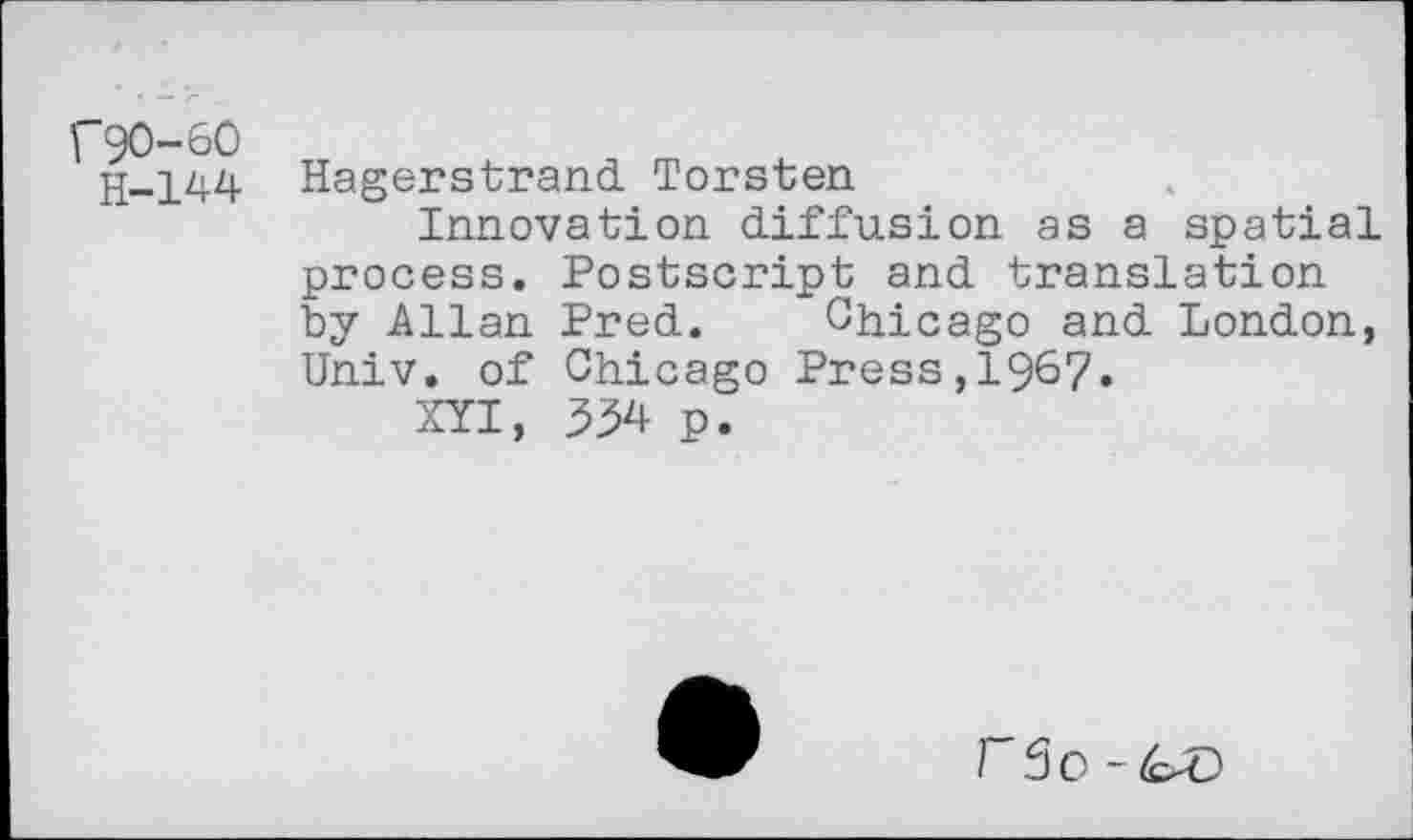 ﻿r90-60
H-144
Hägerstrand Torsten
Innovation diffusion as a spatial process. Postscript and translation by Allan Pred. Chicago and London, Univ, of Chicago Press,196?.
XYI, 354 p.
r3o